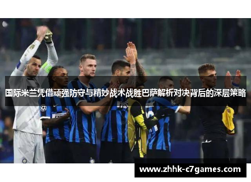 国际米兰凭借顽强防守与精妙战术战胜巴萨解析对决背后的深层策略