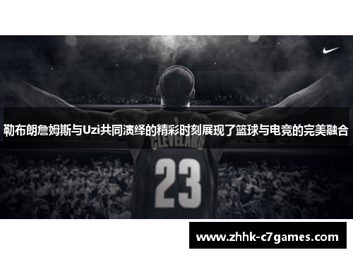 勒布朗詹姆斯与Uzi共同演绎的精彩时刻展现了篮球与电竞的完美融合