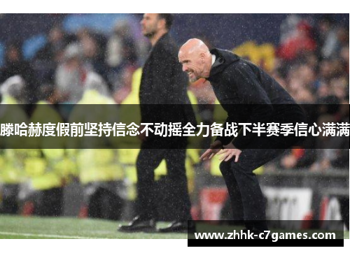 滕哈赫度假前坚持信念不动摇全力备战下半赛季信心满满