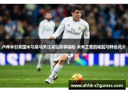 卢库米引发国米与皇马关注背后故事揭秘 未来之星的崛起与转会风云