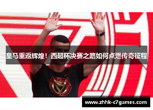 皇马重返辉煌！西超杯决赛之路如何点燃传奇征程