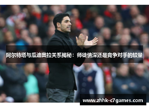 阿尔特塔与瓜迪奥拉关系揭秘：师徒情深还是竞争对手的较量
