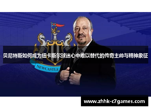 贝尼特斯如何成为纽卡斯尔球迷心中难以替代的传奇主帅与精神象征 贝尼特斯如何成为纽卡斯尔球迷心中难以替代的传奇主帅与精神象征
