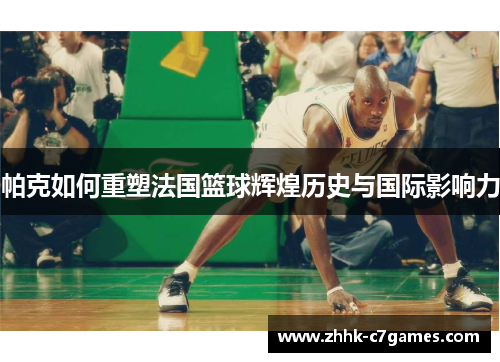 帕克如何重塑法国篮球辉煌历史与国际影响力 帕克如何重塑法国篮球辉煌历史与国际影响力